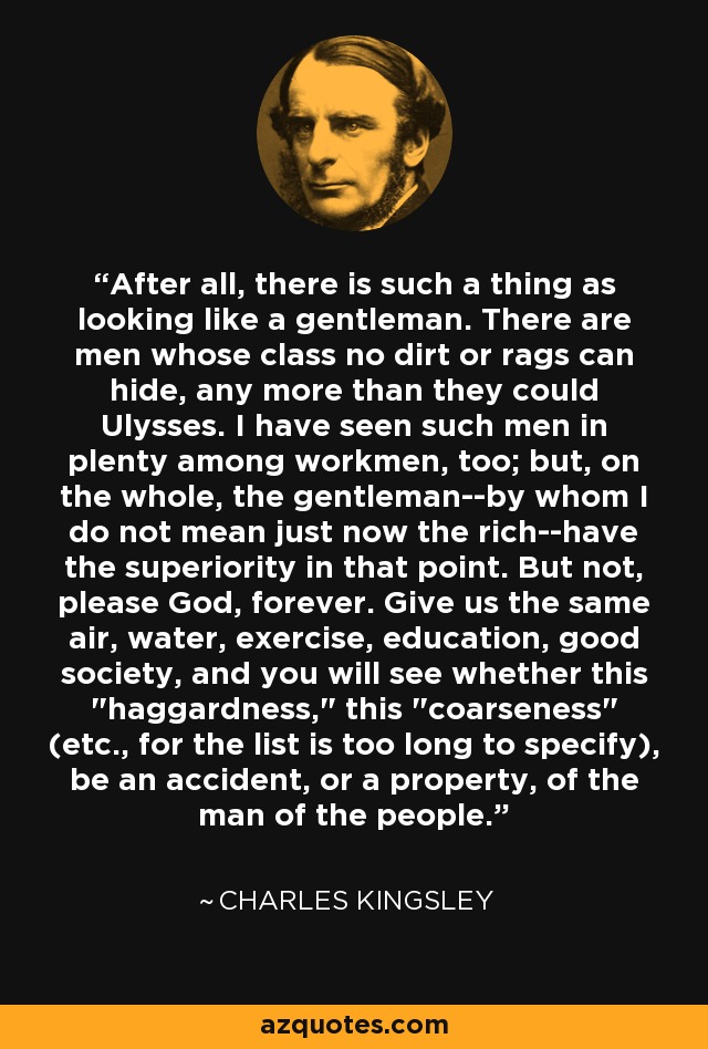 After all, there is such a thing as looking like a gentleman. There are men whose class no dirt or rags can hide, any more than they could Ulysses. I have seen such men in plenty among workmen, too; but, on the whole, the gentleman--by whom I do not mean just now the rich--have the superiority in that point. But not, please God, forever. Give us the same air, water, exercise, education, good society, and you will see whether this 