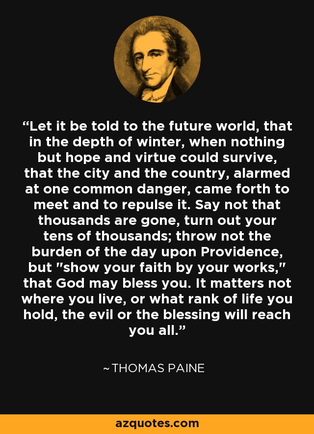 Let it be told to the future world, that in the depth of winter, when nothing but hope and virtue could survive, that the city and the country, alarmed at one common danger, came forth to meet and to repulse it. Say not that thousands are gone, turn out your tens of thousands; throw not the burden of the day upon Providence, but 