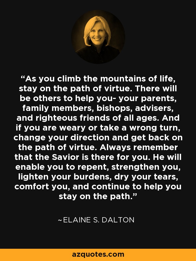 As you climb the mountains of life, stay on the path of virtue. There will be others to help you- your parents, family members, bishops, advisers, and righteous friends of all ages. And if you are weary or take a wrong turn, change your direction and get back on the path of virtue. Always remember that the Savior is there for you. He will enable you to repent, strengthen you, lighten your burdens, dry your tears, comfort you, and continue to help you stay on the path. - Elaine S. Dalton