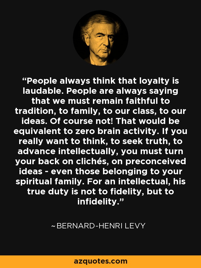 People always think that loyalty is laudable. People are always saying that we must remain faithful to tradition, to family, to our class, to our ideas. Of course not! That would be equivalent to zero brain activity. If you really want to think, to seek truth, to advance intellectually, you must turn your back on clichés, on preconceived ideas - even those belonging to your spiritual family. For an intellectual, his true duty is not to fidelity, but to infidelity. - Bernard-Henri Levy