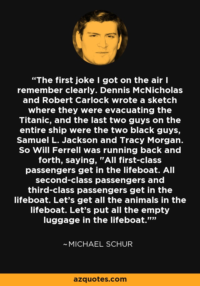 The first joke I got on the air I remember clearly. Dennis McNicholas and Robert Carlock wrote a sketch where they were evacuating the Titanic, and the last two guys on the entire ship were the two black guys, Samuel L. Jackson and Tracy Morgan. So Will Ferrell was running back and forth, saying, 