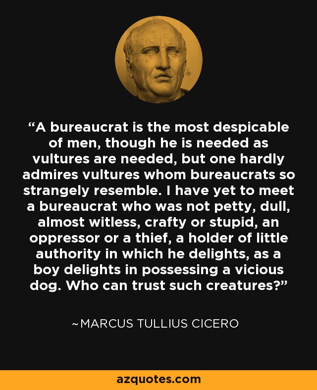 A bureaucrat is the most despicable of men, though he is needed as vultures are needed, but one hardly admires vultures whom bureaucrats so strangely resemble. I have yet to meet a bureaucrat who was not petty, dull, almost witless, crafty or stupid, an oppressor or a thief, a holder of little authority in which he delights, as a boy delights in possessing a vicious dog. Who can trust such creatures? - Marcus Tullius Cicero
