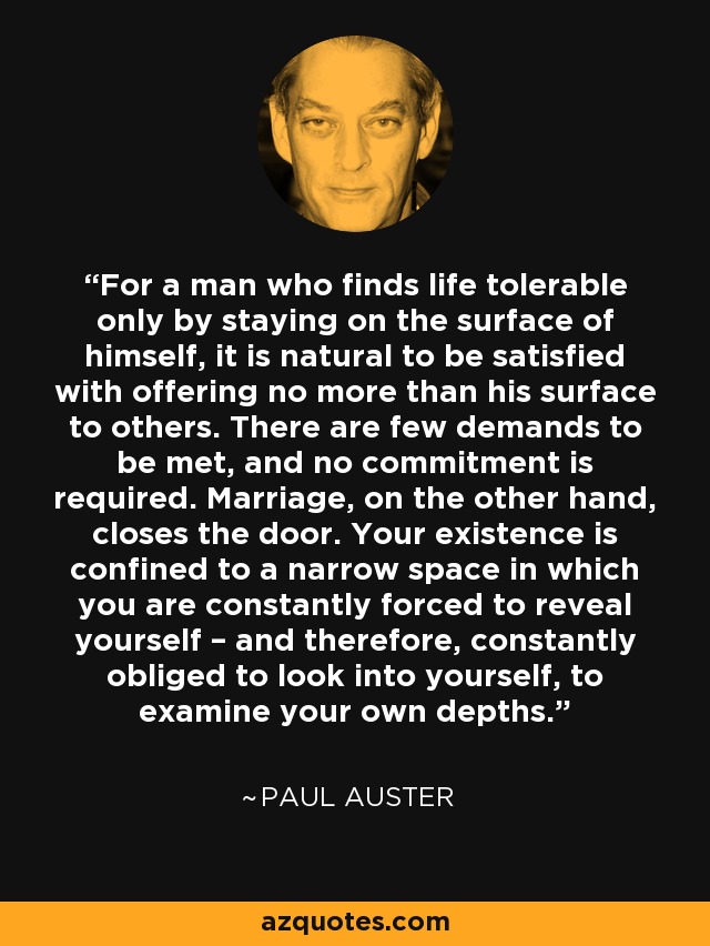 For a man who finds life tolerable only by staying on the surface of himself, it is natural to be satisfied with offering no more than his surface to others. There are few demands to be met, and no commitment is required. Marriage, on the other hand, closes the door. Your existence is confined to a narrow space in which you are constantly forced to reveal yourself – and therefore, constantly obliged to look into yourself, to examine your own depths. - Paul Auster