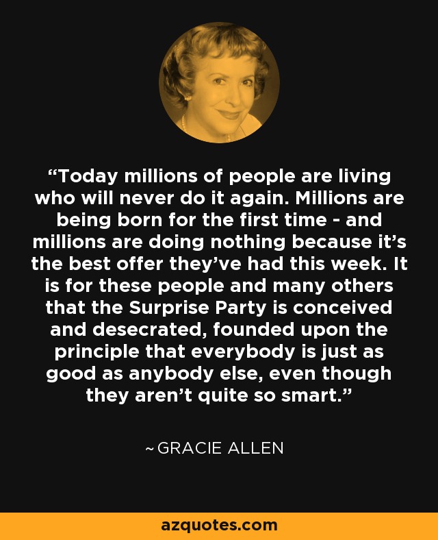 Today millions of people are living who will never do it again. Millions are being born for the first time - and millions are doing nothing because it's the best offer they've had this week. It is for these people and many others that the Surprise Party is conceived and desecrated, founded upon the principle that everybody is just as good as anybody else, even though they aren't quite so smart. - Gracie Allen