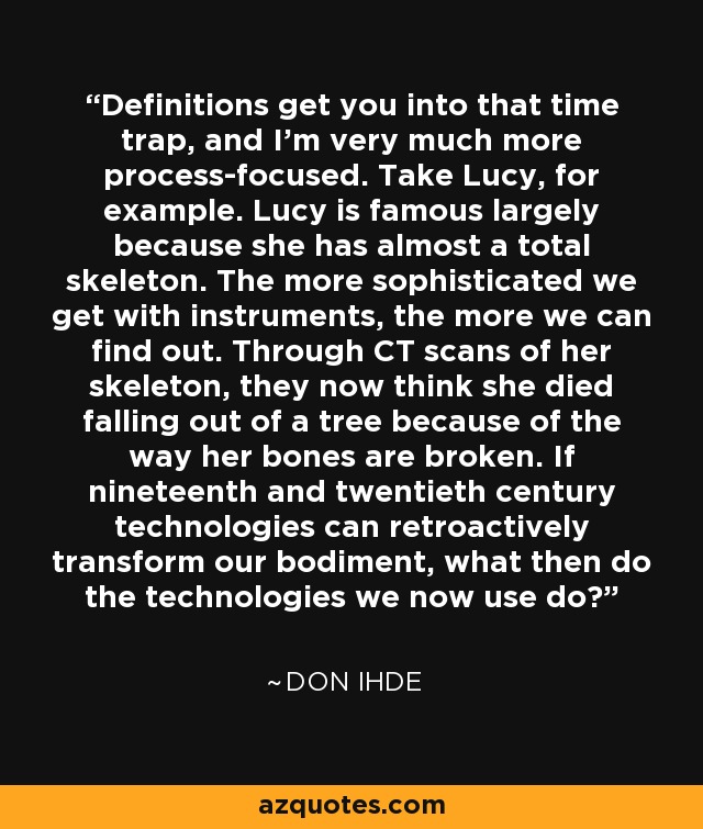 Definitions get you into that time trap, and I'm very much more process-focused. Take Lucy, for example. Lucy is famous largely because she has almost a total skeleton. The more sophisticated we get with instruments, the more we can find out. Through CT scans of her skeleton, they now think she died falling out of a tree because of the way her bones are broken. If nineteenth and twentieth century technologies can retroactively transform our bodiment, what then do the technologies we now use do? - Don Ihde
