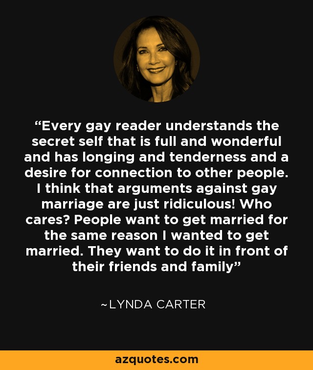 Every gay reader understands the secret self that is full and wonderful and has longing and tenderness and a desire for connection to other people. I think that arguments against gay marriage are just ridiculous! Who cares? People want to get married for the same reason I wanted to get married. They want to do it in front of their friends and family - Lynda Carter