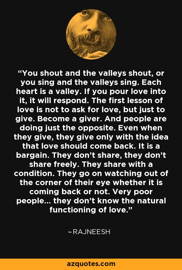 You shout and the valleys shout, or you sing and the valleys sing. Each heart is a valley. If you pour love into it, it will respond. The first lesson of love is not to ask for love, but just to give. Become a giver. And people are doing just the opposite. Even when they give, they give only with the idea that love should come back. It is a bargain. They don't share, they don't share freely. They share with a condition. They go on watching out of the corner of their eye whether it is coming back or not. Very poor people... they don't know the natural functioning of love. - Rajneesh