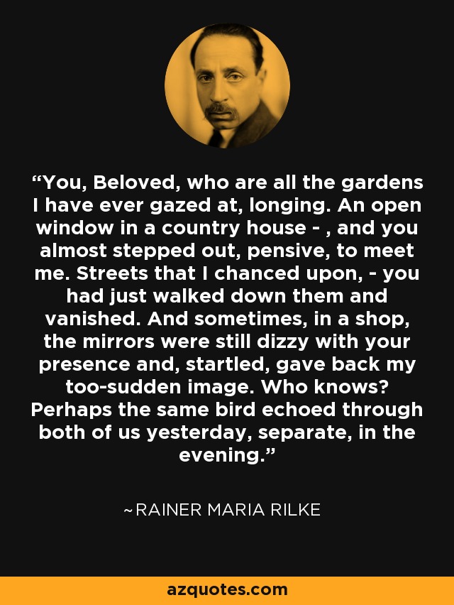 You, Beloved, who are all the gardens I have ever gazed at, longing. An open window in a country house - , and you almost stepped out, pensive, to meet me. Streets that I chanced upon, - you had just walked down them and vanished. And sometimes, in a shop, the mirrors were still dizzy with your presence and, startled, gave back my too-sudden image. Who knows? Perhaps the same bird echoed through both of us yesterday, separate, in the evening. - Rainer Maria Rilke