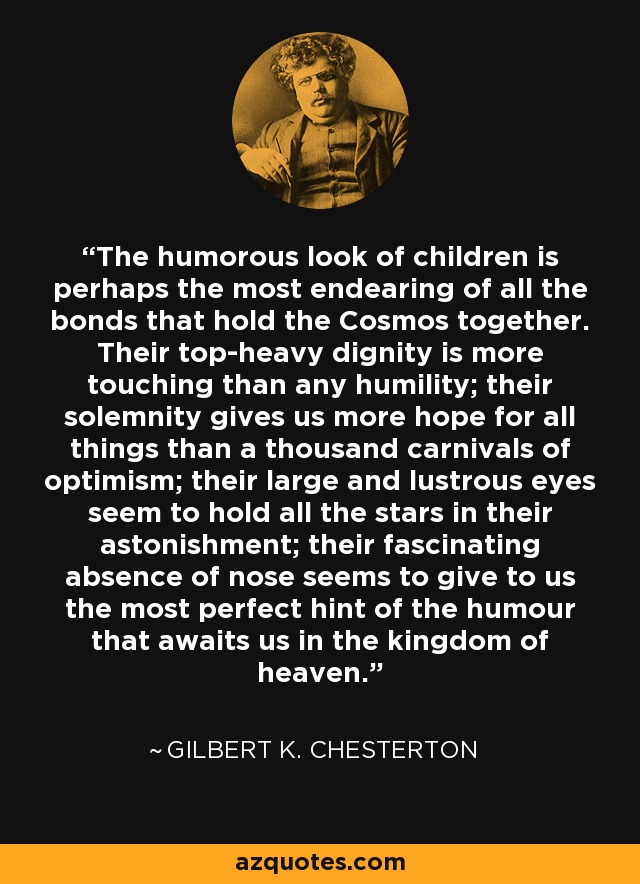 The humorous look of children is perhaps the most endearing of all the bonds that hold the Cosmos together. Their top-heavy dignity is more touching than any humility; their solemnity gives us more hope for all things than a thousand carnivals of optimism; their large and lustrous eyes seem to hold all the stars in their astonishment; their fascinating absence of nose seems to give to us the most perfect hint of the humour that awaits us in the kingdom of heaven. - Gilbert K. Chesterton