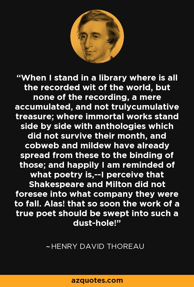 When I stand in a library where is all the recorded wit of the world, but none of the recording, a mere accumulated, and not trulycumulative treasure; where immortal works stand side by side with anthologies which did not survive their month, and cobweb and mildew have already spread from these to the binding of those; and happily I am reminded of what poetry is,--I perceive that Shakespeare and Milton did not foresee into what company they were to fall. Alas! that so soon the work of a true poet should be swept into such a dust-hole! - Henry David Thoreau