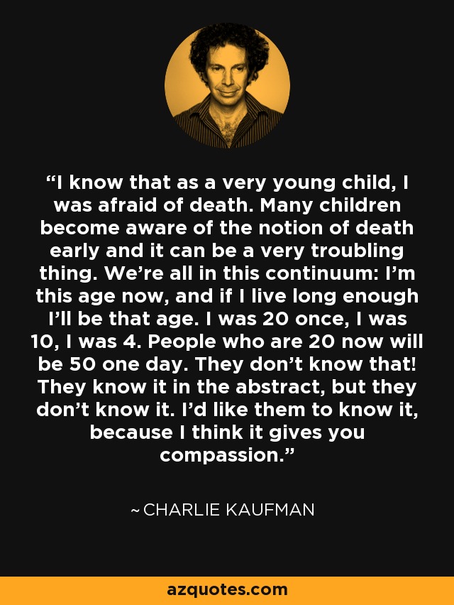 I know that as a very young child, I was afraid of death. Many children become aware of the notion of death early and it can be a very troubling thing. We're all in this continuum: I'm this age now, and if I live long enough I'll be that age. I was 20 once, I was 10, I was 4. People who are 20 now will be 50 one day. They don't know that! They know it in the abstract, but they don't know it. I'd like them to know it, because I think it gives you compassion. - Charlie Kaufman