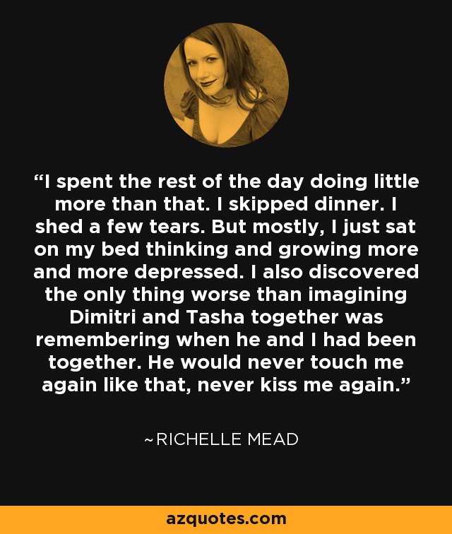 I spent the rest of the day doing little more than that. I skipped dinner. I shed a few tears. But mostly, I just sat on my bed thinking and growing more and more depressed. I also discovered the only thing worse than imagining Dimitri and Tasha together was remembering when he and I had been together. He would never touch me again like that, never kiss me again. - Richelle Mead