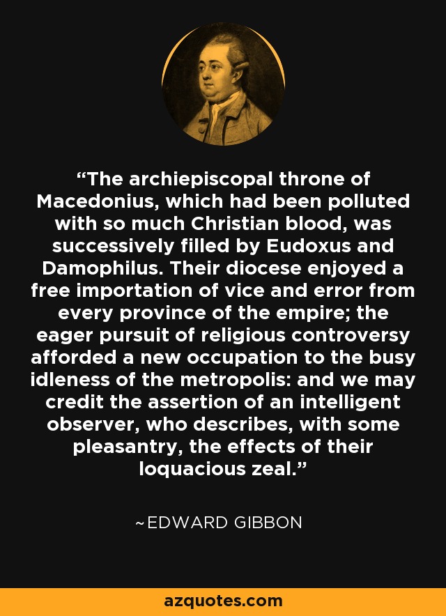 The archiepiscopal throne of Macedonius, which had been polluted with so much Christian blood, was successively filled by Eudoxus and Damophilus. Their diocese enjoyed a free importation of vice and error from every province of the empire; the eager pursuit of religious controversy afforded a new occupation to the busy idleness of the metropolis: and we may credit the assertion of an intelligent observer, who describes, with some pleasantry, the effects of their loquacious zeal. - Edward Gibbon