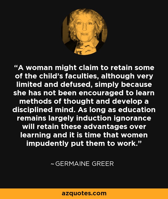 A woman might claim to retain some of the child's faculties, although very limited and defused, simply because she has not been encouraged to learn methods of thought and develop a disciplined mind. As long as education remains largely induction ignorance will retain these advantages over learning and it is time that women impudently put them to work. - Germaine Greer