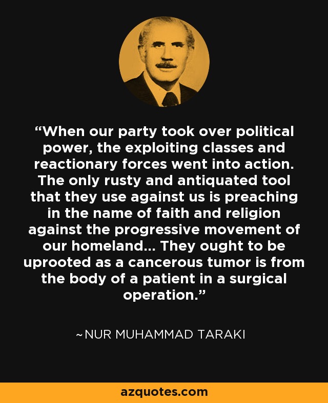 When our party took over political power, the exploiting classes and reactionary forces went into action. The only rusty and antiquated tool that they use against us is preaching in the name of faith and religion against the progressive movement of our homeland... They ought to be uprooted as a cancerous tumor is from the body of a patient in a surgical operation. - Nur Muhammad Taraki