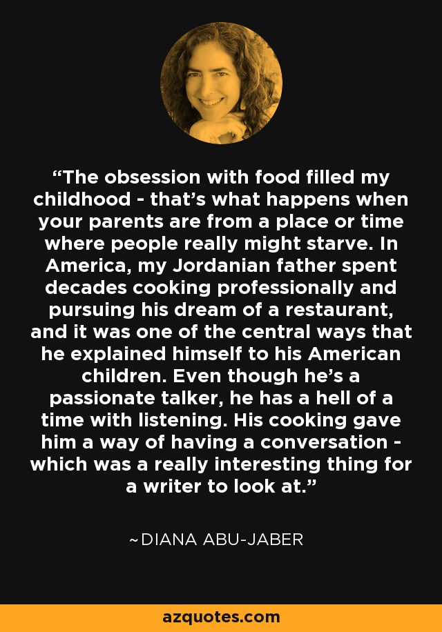 The obsession with food filled my childhood - that's what happens when your parents are from a place or time where people really might starve. In America, my Jordanian father spent decades cooking professionally and pursuing his dream of a restaurant, and it was one of the central ways that he explained himself to his American children. Even though he's a passionate talker, he has a hell of a time with listening. His cooking gave him a way of having a conversation - which was a really interesting thing for a writer to look at. - Diana Abu-Jaber