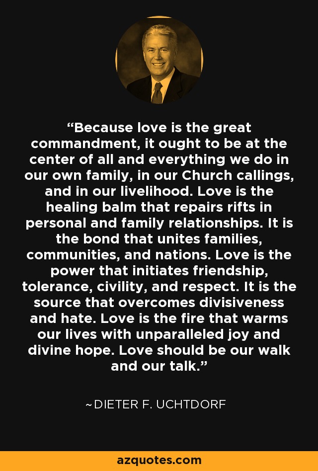 Because love is the great commandment, it ought to be at the center of all and everything we do in our own family, in our Church callings, and in our livelihood. Love is the healing balm that repairs rifts in personal and family relationships. It is the bond that unites families, communities, and nations. Love is the power that initiates friendship, tolerance, civility, and respect. It is the source that overcomes divisiveness and hate. Love is the fire that warms our lives with unparalleled joy and divine hope. Love should be our walk and our talk. - Dieter F. Uchtdorf