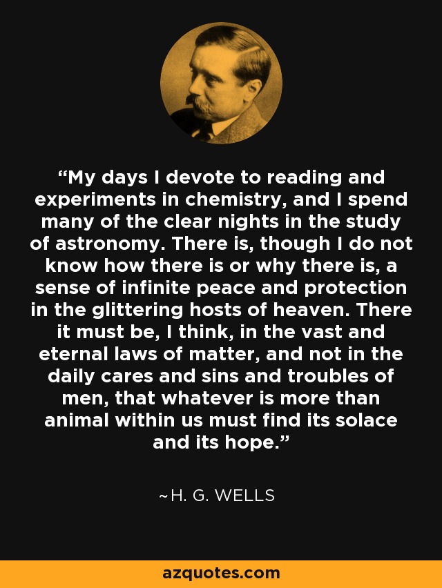 My days I devote to reading and experiments in chemistry, and I spend many of the clear nights in the study of astronomy. There is, though I do not know how there is or why there is, a sense of infinite peace and protection in the glittering hosts of heaven. There it must be, I think, in the vast and eternal laws of matter, and not in the daily cares and sins and troubles of men, that whatever is more than animal within us must find its solace and its hope. - H. G. Wells