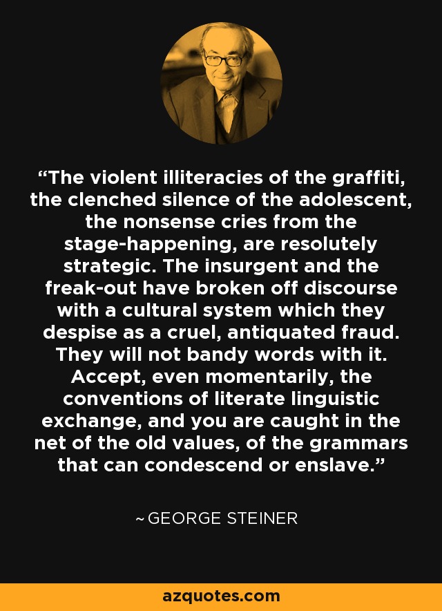 The violent illiteracies of the graffiti, the clenched silence of the adolescent, the nonsense cries from the stage-happening, are resolutely strategic. The insurgent and the freak-out have broken off discourse with a cultural system which they despise as a cruel, antiquated fraud. They will not bandy words with it. Accept, even momentarily, the conventions of literate linguistic exchange, and you are caught in the net of the old values, of the grammars that can condescend or enslave. - George Steiner