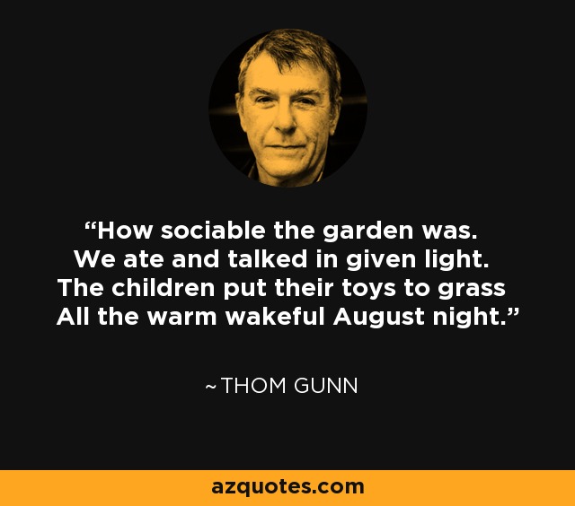 How sociable the garden was. We ate and talked in given light. The children put their toys to grass All the warm wakeful August night. - Thom Gunn