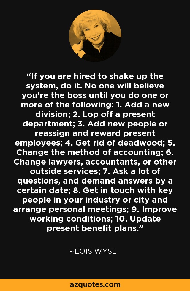 If you are hired to shake up the system, do it. No one will believe you're the boss until you do one or more of the following: 1. Add a new division; 2. Lop off a present department; 3. Add new people or reassign and reward present employees; 4. Get rid of deadwood; 5. Change the method of accounting; 6. Change lawyers, accountants, or other outside services; 7. Ask a lot of questions, and demand answers by a certain date; 8. Get in touch with key people in your industry or city and arrange personal meetings; 9. Improve working conditions; 10. Update present benefit plans. - Lois Wyse