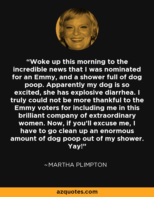 Woke up this morning to the incredible news that I was nominated for an Emmy, and a shower full of dog poop. Apparently my dog is so excited, she has explosive diarrhea. I truly could not be more thankful to the Emmy voters for including me in this brilliant company of extraordinary women. Now, if you'll excuse me, I have to go clean up an enormous amount of dog poop out of my shower. Yay! - Martha Plimpton