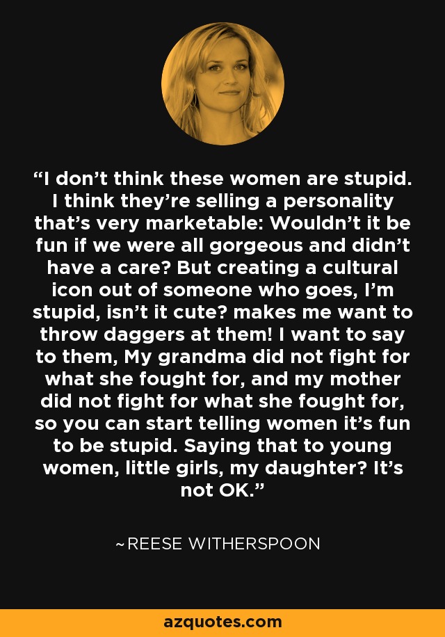 I don't think these women are stupid. I think they're selling a personality that's very marketable: Wouldn't it be fun if we were all gorgeous and didn't have a care? But creating a cultural icon out of someone who goes, I'm stupid, isn't it cute? makes me want to throw daggers at them! I want to say to them, My grandma did not fight for what she fought for, and my mother did not fight for what she fought for, so you can start telling women it's fun to be stupid. Saying that to young women, little girls, my daughter? It's not OK. - Reese Witherspoon