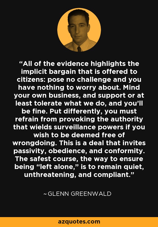 All of the evidence highlights the implicit bargain that is offered to citizens: pose no challenge and you have nothing to worry about. Mind your own business, and support or at least tolerate what we do, and you'll be fine. Put differently, you must refrain from provoking the authority that wields surveillance powers if you wish to be deemed free of wrongdoing. This is a deal that invites passivity, obedience, and conformity. The safest course, the way to ensure being “left alone,” is to remain quiet, unthreatening, and compliant. - Glenn Greenwald
