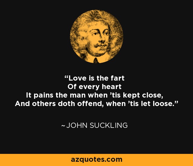 Love is the fart Of every heart It pains the man when 'tis kept close, And others doth offend, when 'tis let loose. - John Suckling