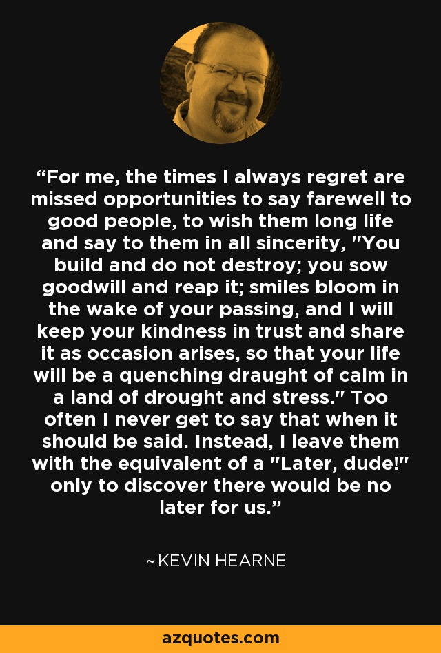 For me, the times I always regret are missed opportunities to say farewell to good people, to wish them long life and say to them in all sincerity, 