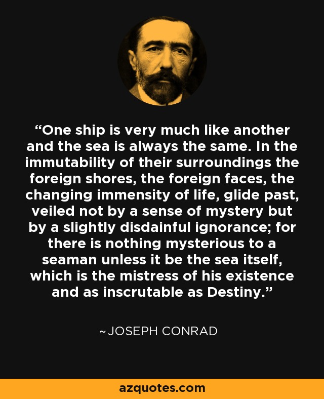 One ship is very much like another and the sea is always the same. In the immutability of their surroundings the foreign shores, the foreign faces, the changing immensity of life, glide past, veiled not by a sense of mystery but by a slightly disdainful ignorance; for there is nothing mysterious to a seaman unless it be the sea itself, which is the mistress of his existence and as inscrutable as Destiny. - Joseph Conrad