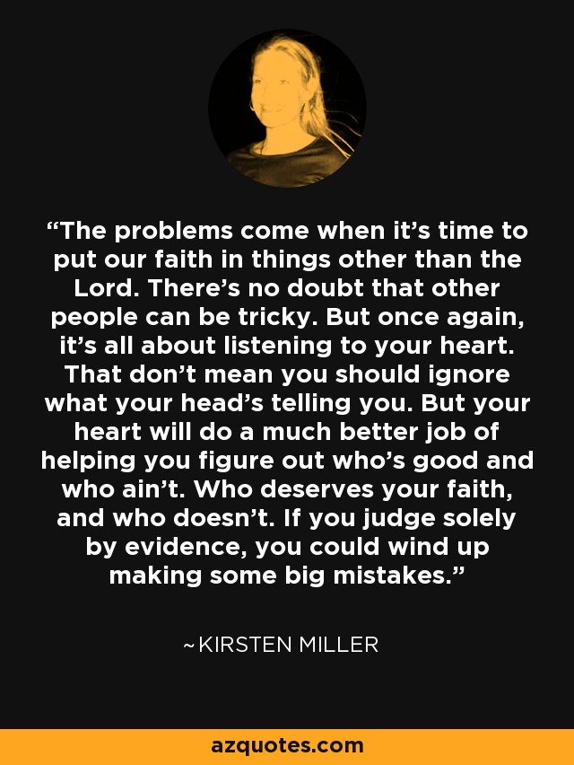 The problems come when it's time to put our faith in things other than the Lord. There's no doubt that other people can be tricky. But once again, it's all about listening to your heart. That don't mean you should ignore what your head's telling you. But your heart will do a much better job of helping you figure out who's good and who ain't. Who deserves your faith, and who doesn't. If you judge solely by evidence, you could wind up making some big mistakes. - Kirsten Miller