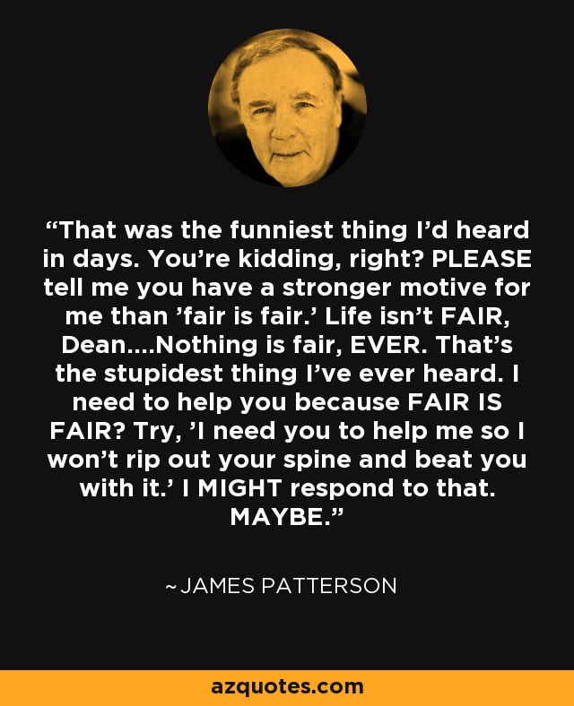 That was the funniest thing I'd heard in days. You're kidding, right? PLEASE tell me you have a stronger motive for me than 'fair is fair.' Life isn't FAIR, Dean....Nothing is fair, EVER. That's the stupidest thing I've ever heard. I need to help you because FAIR IS FAIR? Try, 'I need you to help me so I won't rip out your spine and beat you with it.' I MIGHT respond to that. MAYBE. - James Patterson