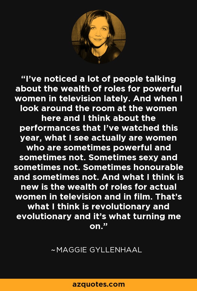 I've noticed a lot of people talking about the wealth of roles for powerful women in television lately. And when I look around the room at the women here and I think about the performances that I've watched this year, what I see actually are women who are sometimes powerful and sometimes not. Sometimes sexy and sometimes not. Sometimes honourable and sometimes not. And what I think is new is the wealth of roles for actual women in television and in film. That's what I think is revolutionary and evolutionary and it's what turning me on. - Maggie Gyllenhaal