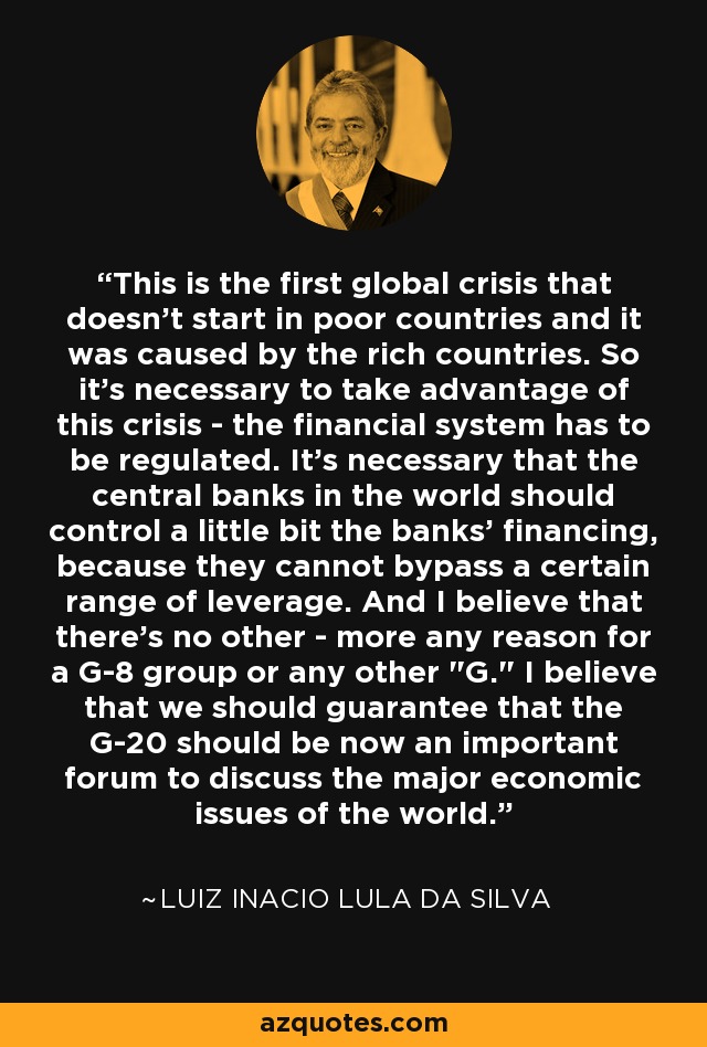 This is the first global crisis that doesn't start in poor countries and it was caused by the rich countries. So it's necessary to take advantage of this crisis - the financial system has to be regulated. It's necessary that the central banks in the world should control a little bit the banks' financing, because they cannot bypass a certain range of leverage. And I believe that there's no other - more any reason for a G-8 group or any other 