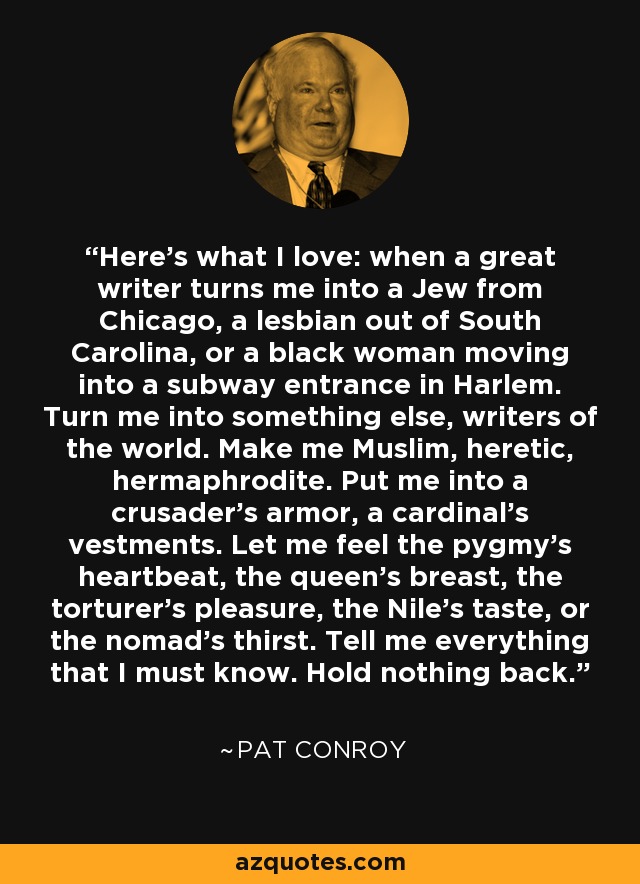 Here's what I love: when a great writer turns me into a Jew from Chicago, a lesbian out of South Carolina, or a black woman moving into a subway entrance in Harlem. Turn me into something else, writers of the world. Make me Muslim, heretic, hermaphrodite. Put me into a crusader's armor, a cardinal's vestments. Let me feel the pygmy's heartbeat, the queen's breast, the torturer's pleasure, the Nile's taste, or the nomad's thirst. Tell me everything that I must know. Hold nothing back. - Pat Conroy