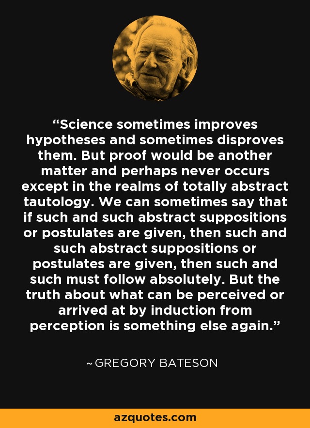 Science sometimes improves hypotheses and sometimes disproves them. But proof would be another matter and perhaps never occurs except in the realms of totally abstract tautology. We can sometimes say that if such and such abstract suppositions or postulates are given, then such and such abstract suppositions or postulates are given, then such and such must follow absolutely. But the truth about what can be perceived or arrived at by induction from perception is something else again. - Gregory Bateson