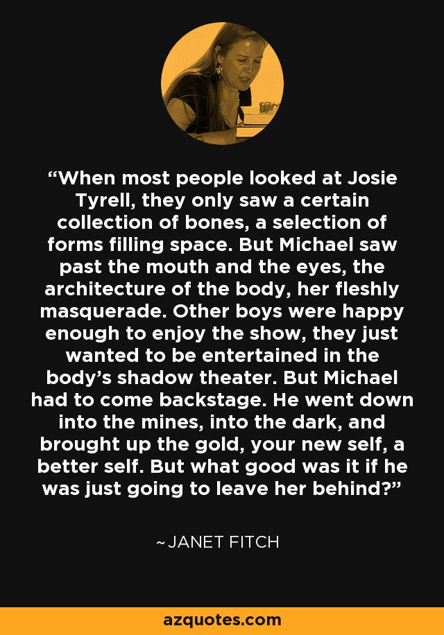 When most people looked at Josie Tyrell, they only saw a certain collection of bones, a selection of forms filling space. But Michael saw past the mouth and the eyes, the architecture of the body, her fleshly masquerade. Other boys were happy enough to enjoy the show, they just wanted to be entertained in the body's shadow theater. But Michael had to come backstage. He went down into the mines, into the dark, and brought up the gold, your new self, a better self. But what good was it if he was just going to leave her behind? - Janet Fitch
