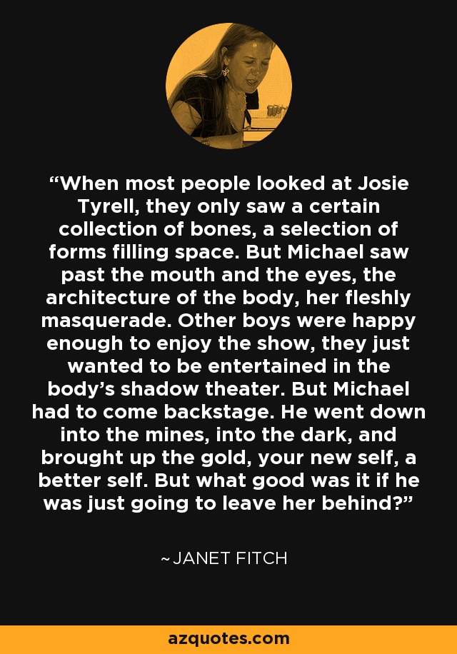 When most people looked at Josie Tyrell, they only saw a certain collection of bones, a selection of forms filling space. But Michael saw past the mouth and the eyes, the architecture of the body, her fleshly masquerade. Other boys were happy enough to enjoy the show, they just wanted to be entertained in the body's shadow theater. But Michael had to come backstage. He went down into the mines, into the dark, and brought up the gold, your new self, a better self. But what good was it if he was just going to leave her behind? - Janet Fitch