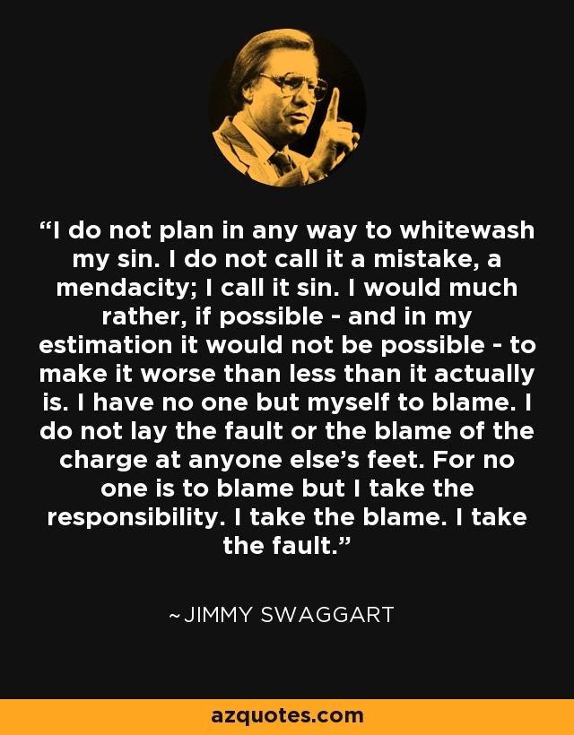 I do not plan in any way to whitewash my sin. I do not call it a mistake, a mendacity; I call it sin. I would much rather, if possible - and in my estimation it would not be possible - to make it worse than less than it actually is. I have no one but myself to blame. I do not lay the fault or the blame of the charge at anyone else's feet. For no one is to blame but I take the responsibility. I take the blame. I take the fault. - Jimmy Swaggart