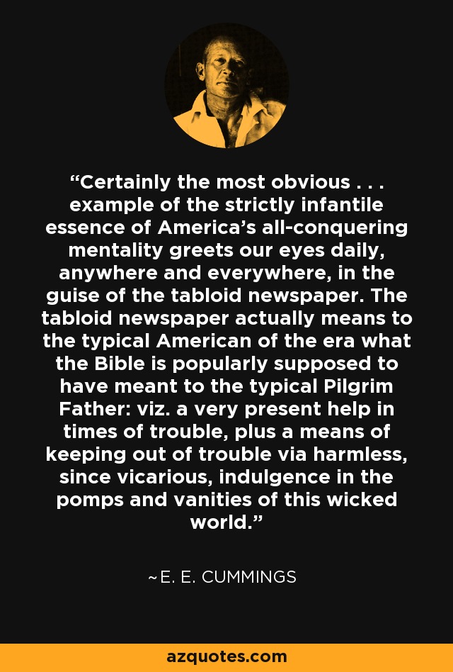 Certainly the most obvious . . . example of the strictly infantile essence of America's all-conquering mentality greets our eyes daily, anywhere and everywhere, in the guise of the tabloid newspaper. The tabloid newspaper actually means to the typical American of the era what the Bible is popularly supposed to have meant to the typical Pilgrim Father: viz. a very present help in times of trouble, plus a means of keeping out of trouble via harmless, since vicarious, indulgence in the pomps and vanities of this wicked world. - e. e. cummings