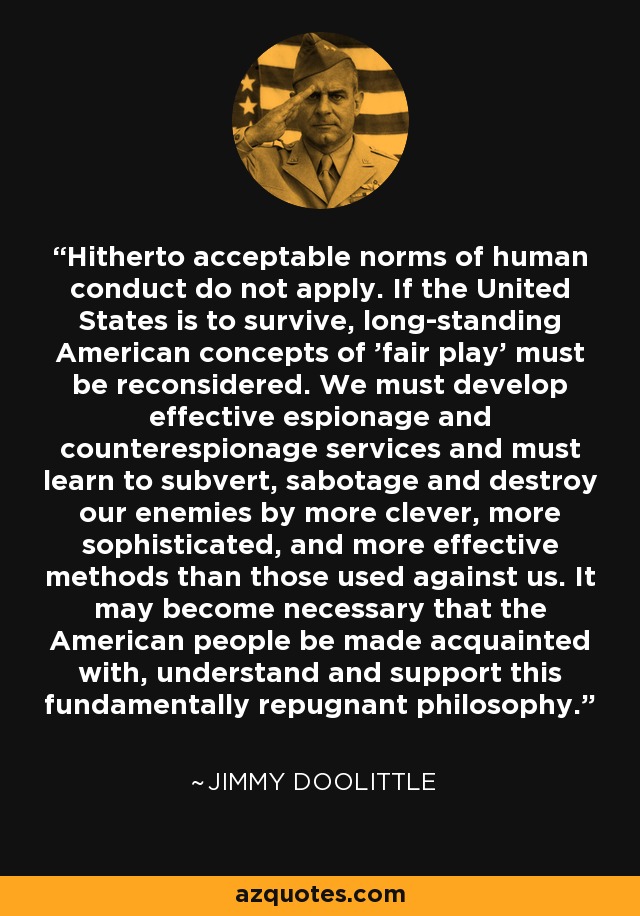 Hitherto acceptable norms of human conduct do not apply. If the United States is to survive, long-standing American concepts of 'fair play' must be reconsidered. We must develop effective espionage and counterespionage services and must learn to subvert, sabotage and destroy our enemies by more clever, more sophisticated, and more effective methods than those used against us. It may become necessary that the American people be made acquainted with, understand and support this fundamentally repugnant philosophy. - Jimmy Doolittle
