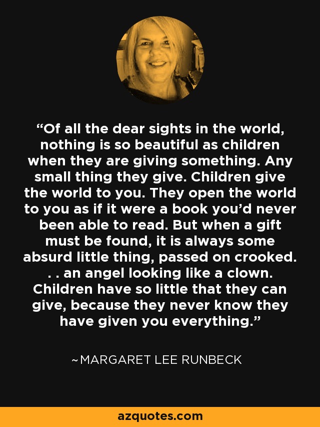 Of all the dear sights in the world, nothing is so beautiful as children when they are giving something. Any small thing they give. Children give the world to you. They open the world to you as if it were a book you'd never been able to read. But when a gift must be found, it is always some absurd little thing, passed on crooked. . . an angel looking like a clown. Children have so little that they can give, because they never know they have given you everything. - Margaret Lee Runbeck