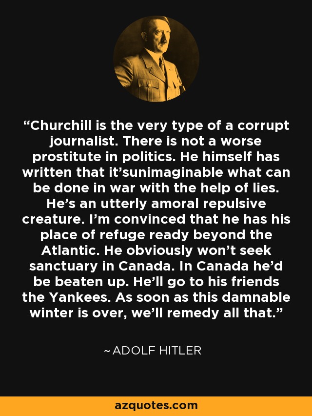 Churchill is the very type of a corrupt journalist. There is not a worse prostitute in politics. He himself has written that it'sunimaginable what can be done in war with the help of lies. He's an utterly amoral repulsive creature. I'm convinced that he has his place of refuge ready beyond the Atlantic. He obviously won't seek sanctuary in Canada. In Canada he'd be beaten up. He'll go to his friends the Yankees. As soon as this damnable winter is over, we'll remedy all that. - Adolf Hitler