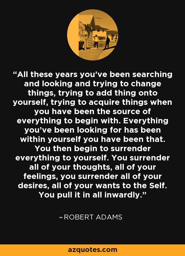 All these years you've been searching and looking and trying to change things, trying to add thing onto yourself, trying to acquire things when you have been the source of everything to begin with. Everything you've been looking for has been within yourself you have been that. You then begin to surrender everything to yourself. You surrender all of your thoughts, all of your feelings, you surrender all of your desires, all of your wants to the Self. You pull it in all inwardly. - Robert Adams