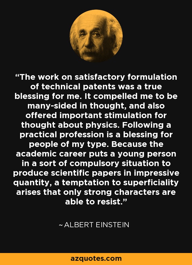 The work on satisfactory formulation of technical patents was a true blessing for me. It compelled me to be many-sided in thought, and also offered important stimulation for thought about physics. Following a practical profession is a blessing for people of my type. Because the academic career puts a young person in a sort of compulsory situation to produce scientific papers in impressive quantity, a temptation to superficiality arises that only strong characters are able to resist. - Albert Einstein