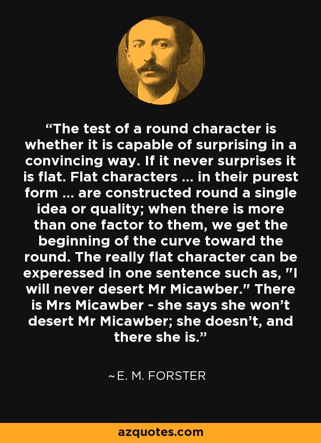 The test of a round character is whether it is capable of surprising in a convincing way. If it never surprises it is flat. Flat characters ... in their purest form ... are constructed round a single idea or quality; when there is more than one factor to them, we get the beginning of the curve toward the round. The really flat character can be experessed in one sentence such as, 