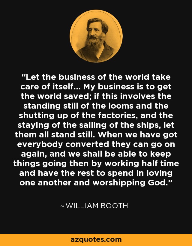 Let the business of the world take care of itself... My business is to get the world saved; if this involves the standing still of the looms and the shutting up of the factories, and the staying of the sailing of the ships, let them all stand still. When we have got everybody converted they can go on again, and we shall be able to keep things going then by working half time and have the rest to spend in loving one another and worshipping God. - William Booth