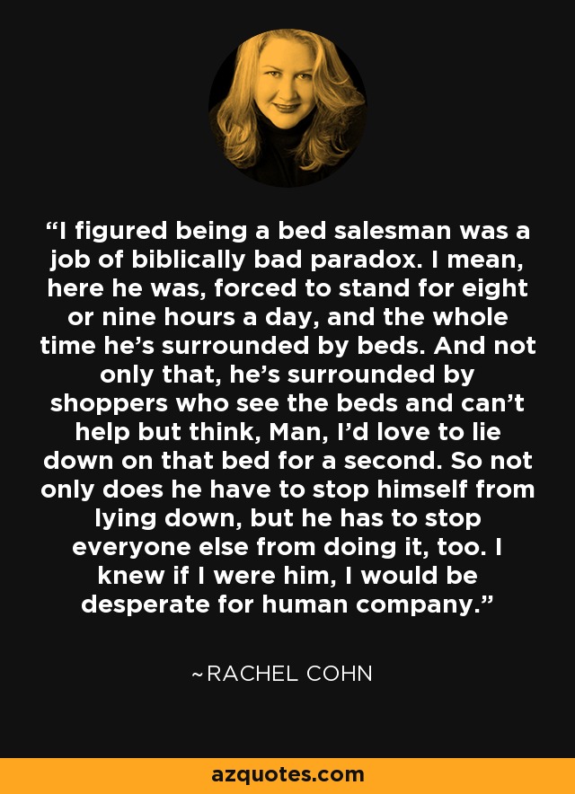 I figured being a bed salesman was a job of biblically bad paradox. I mean, here he was, forced to stand for eight or nine hours a day, and the whole time he’s surrounded by beds. And not only that, he’s surrounded by shoppers who see the beds and can’t help but think, Man, I’d love to lie down on that bed for a second. So not only does he have to stop himself from lying down, but he has to stop everyone else from doing it, too. I knew if I were him, I would be desperate for human company. - Rachel Cohn