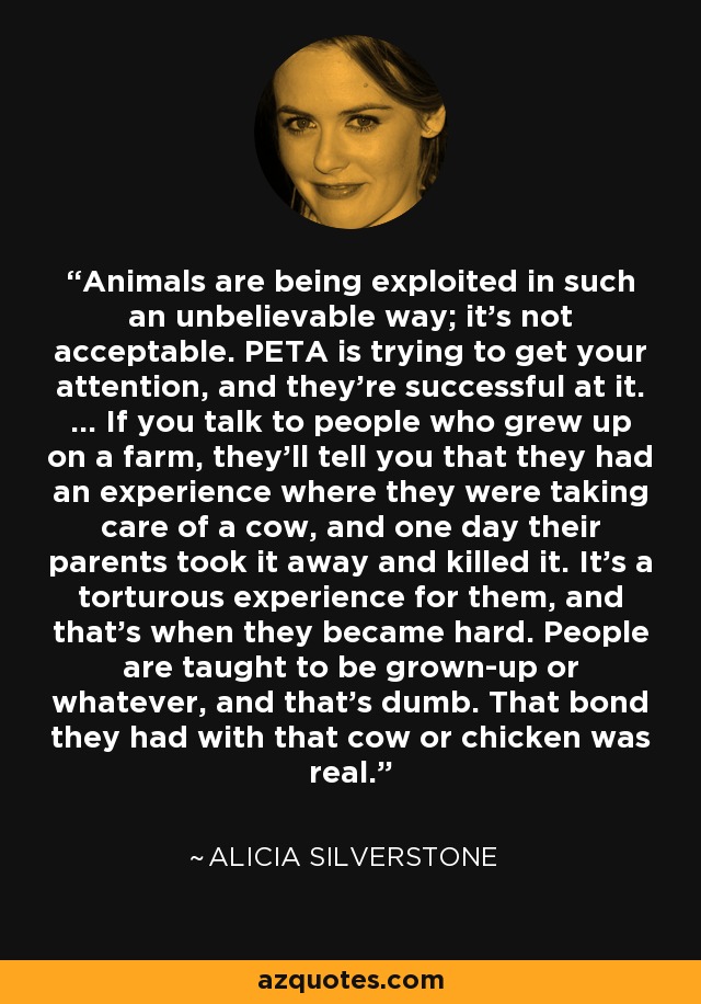 Animals are being exploited in such an unbelievable way; it's not acceptable. PETA is trying to get your attention, and they're successful at it. ... If you talk to people who grew up on a farm, they'll tell you that they had an experience where they were taking care of a cow, and one day their parents took it away and killed it. It's a torturous experience for them, and that's when they became hard. People are taught to be grown-up or whatever, and that's dumb. That bond they had with that cow or chicken was real. - Alicia Silverstone